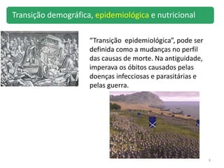 9
“Transição epidemiológica”, pode ser
definida como a mudanças no perfil
das causas de morte. Na antiguidade,
imperava os óbitos causados pelas
doenças infecciosas e parasitárias e
pelas guerra.
Transição demográfica, epidemiológica e nutricional
 