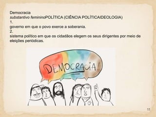 11
Democracia
substantivo femininoPOLÍTICA (CIÊNCIA POLÍTICAIDEOLOGIA)
1.
governo em que o povo exerce a soberania.
2.
sistema político em que os cidadãos elegem os seus dirigentes por meio de
eleições periódicas.
 