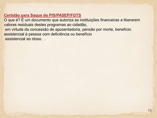 13
Certidão para Saque do PIS/PASEP/FGTS
O que é? É um documento que autoriza as instituições financeiras a liberarem
valores residuais destes programas ao cidadão,
em virtude da concessão de aposentadoria, pensão por morte, benefício
assistencial à pessoa com deficiência ou benefício
assistencial ao idoso. .
 