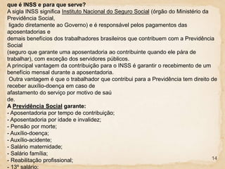 14
que é INSS e para que serve?
A sigla INSS significa Instituto Nacional do Seguro Social (órgão do Ministério da
Previdência Social,
ligado diretamente ao Governo) e é responsável pelos pagamentos das
aposentadorias e
demais benefícios dos trabalhadores brasileiros que contribuem com a Previdência
Social
(seguro que garante uma aposentadoria ao contribuinte quando ele pára de
trabalhar), com exceção dos servidores públicos.
A principal vantagem da contribuição para o INSS é garantir o recebimento de um
benefício mensal durante a aposentadoria.
Outra vantagem é que o trabalhador que contribui para a Previdência tem direito de
receber auxílio-doença em caso de
afastamento do serviço por motivo de saú
de.
A Previdência Social garante:
- Aposentadoria por tempo de contribuição;
- Aposentadoria por idade e invalidez;
- Pensão por morte;
- Auxílio-doença;
- Auxílio-acidente;
- Salário maternidade;
- Salário família;
- Reabilitação profissional;
- 13º salário;
 