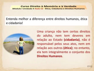 17/12
Entenda melhor a diferença entre direitos humanos, ética
e cidadania!
Uma criança não tem certos direitos
do adulto, nem tem deveres em
relação ao Estado (cidadania), não é
responsável pelos seus atos, nem em
relação aos outros (ética); no entanto,
ela tem integralmente o conjunto dos
Direitos Humanos.
 