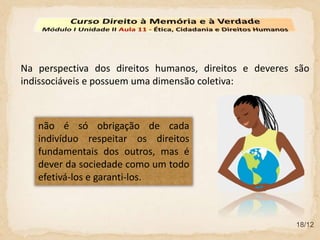 18/12
Na perspectiva dos direitos humanos, direitos e deveres são
indissociáveis e possuem uma dimensão coletiva:
não é só obrigação de cada
indivíduo respeitar os direitos
fundamentais dos outros, mas é
dever da sociedade como um todo
efetivá-los e garanti-los.
 