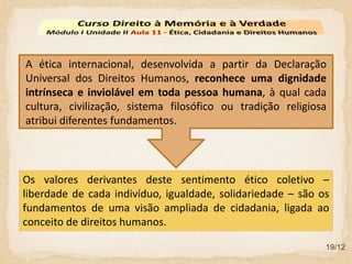 19/12
Os valores derivantes deste sentimento ético coletivo –
liberdade de cada indivíduo, igualdade, solidariedade – são os
fundamentos de uma visão ampliada de cidadania, ligada ao
conceito de direitos humanos.
A ética internacional, desenvolvida a partir da Declaração
Universal dos Direitos Humanos, reconhece uma dignidade
intrínseca e inviolável em toda pessoa humana, à qual cada
cultura, civilização, sistema filosófico ou tradição religiosa
atribui diferentes fundamentos.
 