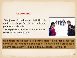 2/12
CIDADANIA
Conjunto formalmente definido de
direitos e obrigações de um indivíduo
perante a sociedade.
Obrigações e direitos do indivíduo em
sua relação com o Estado.
Os direitos do cidadão e a própria ideia de cidadania não são
universais no sentido de que eles estão fixos a uma específica e
determinada ordem jurídico-política. (Benevides, 2004, p. 4).
 