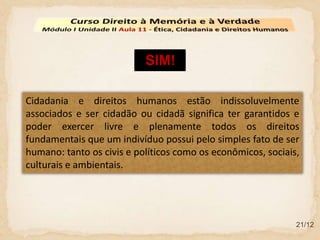 21/12
Cidadania e direitos humanos estão indissoluvelmente
associados e ser cidadão ou cidadã significa ter garantidos e
poder exercer livre e plenamente todos os direitos
fundamentais que um indivíduo possui pelo simples fato de ser
humano: tanto os civis e políticos como os econômicos, sociais,
culturais e ambientais.
SIM!
 