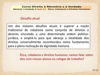 22/12
Um dos maiores desafios atuais é superar a noção
tradicional de cidadania como conjunto de direitos e
deveres vinculado a uma determinada ordem político-
jurídica, e ampliá-la para que abranja a totalidade dos
direitos universalmente reconhecidos como fundamento
para a plena realização da dignidade humana.
Desafio atual
Ética, cidadania e direitos humanos: vamos falar sobre
eles com nossos alunos ou colegas de trabalho?
 