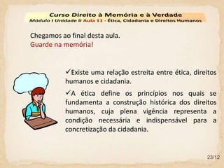 Chegamos ao final desta aula.
Guarde na memória!
Existe uma relação estreita entre ética, direitos
humanos e cidadania.
23/12
A ética define os princípios nos quais se
fundamenta a construção histórica dos direitos
humanos, cuja plena vigência representa a
condição necessária e indispensável para a
concretização da cidadania.
 