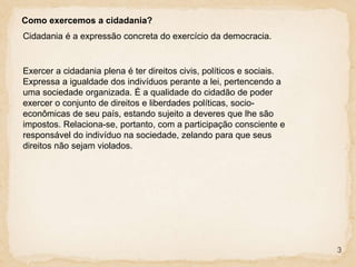 3
Como exercemos a cidadania?
Cidadania é a expressão concreta do exercício da democracia.
Exercer a cidadania plena é ter direitos civis, políticos e sociais.
Expressa a igualdade dos indivíduos perante a lei, pertencendo a
uma sociedade organizada. É a qualidade do cidadão de poder
exercer o conjunto de direitos e liberdades políticas, socio-
econômicas de seu país, estando sujeito a deveres que lhe são
impostos. Relaciona-se, portanto, com a participação consciente e
responsável do indivíduo na sociedade, zelando para que seus
direitos não sejam violados.
 