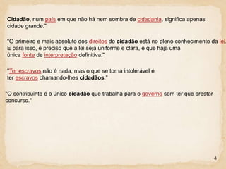 4
Cidadão, num país em que não há nem sombra de cidadania, significa apenas
cidade grande."
"O primeiro e mais absoluto dos direitos do cidadão está no pleno conhecimento da lei.
E para isso, é preciso que a lei seja uniforme e clara, e que haja uma
única fonte de interpretação definitiva."
"Ter escravos não é nada, mas o que se torna intolerável é
ter escravos chamando-lhes cidadãos."
"O contribuinte é o único cidadão que trabalha para o governo sem ter que prestar
concurso."
 