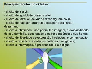 Silvia Del Ciel
Principais direitos do cidadão:
- direito de ir e vir;
- direito de igualdade perante a lei;
- direito de fazer ou deixar de fazer alguma coisa;
- direito de não ser torturado e receber tratamento
desumano;
- direito a intimidade, vida particular, imagem, à inviolabilidade
de seu domicílio, seus dados e correspondência e sua honra;
- direito de liberdade de expressão intelectual e comunicação;
- direito à reunião e liberdades políticas e religiosas;
- direito à informação, à propriedade e a petição.
 