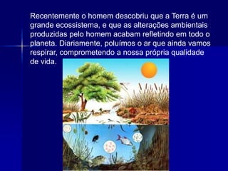 Silvia Del Ciel
Recentemente o homem descobriu que a Terra é um
grande ecossistema, e que as alterações ambientais
produzidas pelo homem acabam refletindo em todo o
planeta. Diariamente, poluímos o ar que ainda vamos
respirar, comprometendo a nossa própria qualidade
de vida.
 