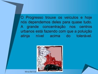 Silvia Del Ciel
O Progresso trouxe os veículos e hoje
nós dependemos deles para quase tudo.
A grande concentração nos centros
urbanos está fazendo com que a poluição
atinja nível acima do tolerável.
 