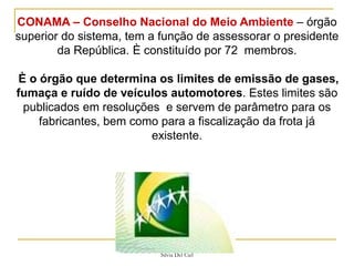 Silvia Del Ciel
CONAMA – Conselho Nacional do Meio Ambiente – órgão
superior do sistema, tem a função de assessorar o presidente
da República. È constituído por 72 membros.
È o órgão que determina os limites de emissão de gases,
fumaça e ruído de veículos automotores. Estes limites são
publicados em resoluções e servem de parâmetro para os
fabricantes, bem como para a fiscalização da frota já
existente.
 
