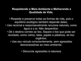 Silvia Del Ciel
.
Respeitando o Meio Ambiente e Melhorando a
Qualidade de Vida.
• Respeite e preserve todas as formas de vida, pois o
equilíbrio ecológico também depende delas;
• Use racional e responsavelmente recursos naturais, como
água e o ar. Não desperdice;
• Dê o destino correto ao lixo. Separe o lixo que pode ser
reciclado, como vidros, latas, papéis e plásticos, do lixo
orgânico;
• Use seu veículo conscientemente, sem agressões
desnecessárias ao meio ambiente;
• Denuncie agressões à natureza
 