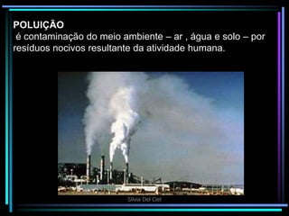 Silvia Del Ciel
POLUIÇÃO
é contaminação do meio ambiente – ar , água e solo – por
resíduos nocivos resultante da atividade humana.
 