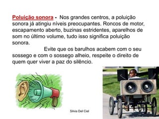 Silvia Del Ciel
Poluição sonora - Nos grandes centros, a poluição
sonora já atingiu níveis preocupantes. Roncos de motor,
escapamento aberto, buzinas estridentes, aparelhos de
som no último volume, tudo isso significa poluição
sonora.
Evite que os barulhos acabem com o seu
sossego e com o sossego alheio, respeite o direito de
quem quer viver a paz do silêncio.
 
