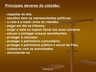 Silvia Del Ciel
Principais deveres do cidadão:
- respeitar às leis;
- escolher bem os representantes políticos;
- o voto é a maior arma do cidadão;
- pagar em dia os tributos;
- exigir a nota ou cupom fiscal nas suas compras.
- educar e proteger nossos semelhantes;
- proteger a natureza;
- proteger o patrimônio comunitário;
- proteger o patrimônio público e social do País;
- colaborar com as autoridades;
- documentar-se
 