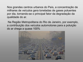 Silvia Del Ciel
Nos grandes centros urbanos do País, a concentração de
milhares de veículos gera toneladas de gases poluentes
por dia, tornando-se o principal fator da degradação da
qualidade do ar.
Na Região Metropolitana do Rio de Janeiro, por exemplo,
a contribuição dos veículos automotores para a poluição
do ar chega a quase 100%
 