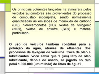 Silvia Del Ciel
Os principais poluentes lançados na atmosfera pelos
veículos automotores são provenientes do processo
de combustão incompleta, sendo normalmente
quantificadas as emissões de monóxido de carbono
(CO), hidrocarbonetos (HC), óxidos de nitrogênio
(NOx), óxidos de enxofre (SOx) e material
particulado.
O uso de veículos também contribui para a
poluição da água, através de efluentes dos
processos de lavagem de veículos, troca de óleo e
lubrificantes. Você sabia que 1 (um) litro de óleo
lubrificante, depois de usado, se jogado no ralo
polui 1.000.000 (um milhão) de litros de água?.
 
