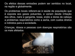 Silvia Del Ciel
Os efeitos dessas emissões podem ser sentidos no local,
na região e globalmente.
Os problemas locais referem-se à saúde da população que
é exposta aos gases poluentes, e variam desde irritação
dos olhos, nariz e garganta, tosse, enjôo e dores de cabeça
a problemas respiratórios como a asma, com custos diretos
e indiretos para a sociedade.
Crianças, idosos e pessoas com doenças respiratórias são
os mais afetados
 