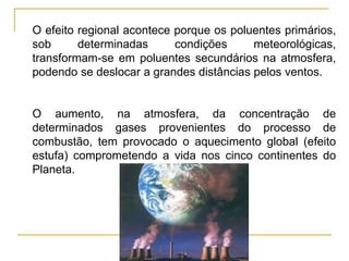 Silvia Del Ciel
O efeito regional acontece porque os poluentes primários,
sob determinadas condições meteorológicas,
transformam-se em poluentes secundários na atmosfera,
podendo se deslocar a grandes distâncias pelos ventos.
O aumento, na atmosfera, da concentração de
determinados gases provenientes do processo de
combustão, tem provocado o aquecimento global (efeito
estufa) comprometendo a vida nos cinco continentes do
Planeta.
 