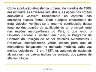 Silvia Del Ciel
Como a poluição atmosférica urbana, até meados de 1980,
era atribuída às emissões industriais, as ações dos órgãos
ambientais visavam basicamente ao controle das
emissões dessas fontes. Com o rápido crescimento da
frota veicular, verificou-se a enorme contribuição dessa
fonte na degradação da qualidade do ar, principalmente
nas regiões metropolitanas do País, o que levou o
Governo Federal a instituir, em 1986, o Programa de
Controle da Poluição do Ar por Veículos Automotores -
Proconve, estabelecendo várias etapas para que as
montadoras lançassem no mercado modelos cada vez
menos poluidores; já em 1997, os automóveis nacionais
alcançavam os baixos índices de emissão dos países de
alta tecnologia.
 