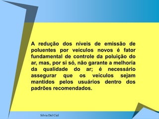 Silvia Del Ciel
A redução dos níveis de emissão de
poluentes por veículos novos é fator
fundamental de controle da poluição do
ar, mas, por si só, não garante a melhoria
da qualidade do ar; é necessário
assegurar que os veículos sejam
mantidos pelos usuários dentro dos
padrões recomendados.
 