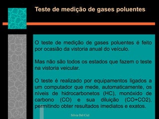 Silvia Del Ciel
Teste de medição de gases poluentes
O teste de medição de gases poluentes é feito
por ocasião da vistoria anual do veículo.
Mas não são todos os estados que fazem o teste
na vistoria veicular.
O teste é realizado por equipamentos ligados a
um computador que mede, automaticamente, os
níveis de hidrocarbonetos (HC), monóxido de
carbono (CO) e sua diluição (CO+CO2),
permitindo obter resultados imediatos e exatos.
 