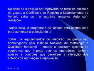 Silvia Del Ciel
No caso de o veículo ser reprovado no teste de emissão
de gases, o Certificado de Registro e Licenciamento do
Veículo sairá com a seguinte ressalva: Apto com
restrições.
Neste caso, o proprietário do veículo está contribuindo
para aumentar a poluição do ar.
Todos os equipamentos de medição de gases são
homologados pelo Instituto Nacional de Metrologia e
Qualidade Industrial - Inmetro e possuem sistema de
segurança que impede que os operadores tenham
acesso a controles que permitam a alteração dos
critérios de aprovação e reprovação.
 