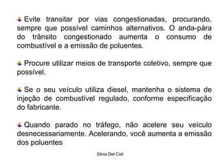 Silvia Del Ciel
Evite transitar por vias congestionadas, procurando,
sempre que possível caminhos alternativos. O anda-pára
do trânsito congestionado aumenta o consumo de
combustível e a emissão de poluentes.
Procure utilizar meios de transporte coletivo, sempre que
possível.
Se o seu veículo utiliza diesel, mantenha o sistema de
injeção de combustível regulado, conforme especificação
do fabricante.
Quando parado no tráfego, não acelere seu veículo
desnecessariamente. Acelerando, você aumenta a emissão
dos poluentes
 