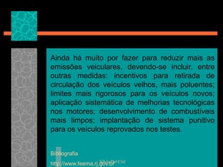 Silvia Del Ciel
Ainda há muito por fazer para reduzir mais as
emissões veiculares, devendo-se incluir, entre
outras medidas: incentivos para retirada de
circulação dos veículos velhos, mais poluentes;
limites mais rigorosos para os veículos novos;
aplicação sistemática de melhorias tecnológicas
nos motores; desenvolvimento de combustíveis
mais limpos; implantação de sistema punitivo
para os veículos reprovados nos testes.
Bibliografia
http://www.feema.rj.gov.br
 