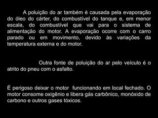 Silvia Del Ciel
A poluição do ar também é causada pela evaporação
do óleo do cárter, do combustível do tanque e, em menor
escala, do combustível que vai para o sistema de
alimentação do motor. A evaporação ocorre com o carro
parado ou em movimento, devido às variações da
temperatura externa e do motor.
Outra fonte de poluição do ar pelo veículo é o
atrito do pneu com o asfalto.
É perigoso deixar o motor funcionando em local fechado. O
motor consome oxigênio e libera gás carbônico, monóxido de
carbono e outros gases tóxicos.
 