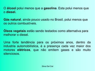 Silvia Del Ciel
O álcool polui menos que a gasolina. Esta polui menos que
o diesel.
Gás natural, ainda pouco usado no Brasil, polui menos que
os outros combustíveis.
Óleos vegetais estão sendo testados como alternativa para
melhorar o diesel.
Uma forte tendência para os próximos anos, dentro da
industria automobilística, é a presença cada vez maior dos
motores elétricos, que não emitem gases e são muito
silenciosos.
 