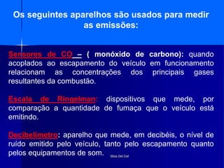 Silvia Del Ciel
Os seguintes aparelhos são usados para medir
as emissões:
Sensores de CO – ( monóxido de carbono): quando
acoplados ao escapamento do veículo em funcionamento
relacionam as concentrações dos principais gases
resultantes da combustão.
Escala de Ringelman: dispositivos que mede, por
comparação a quantidade de fumaça que o veículo está
emitindo.
Decibelímetro: aparelho que mede, em decibéis, o nível de
ruído emitido pelo veículo, tanto pelo escapamento quanto
pelos equipamentos de som.
 