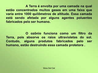 Silvia Del Ciel
A Terra é envolta por uma camada na qual
estão concentrados muitos gases em uma faixa que
varia entre 1000 quilômetros de altitude. Essa camada
está sendo afetada por alguns agentes poluentes
fabricados pelo ser humano.
O ozônio funciona como um filtro da
Terra, pois absorve os raios ultravioletas do sol.
Contudo, alguns produtos fabricados pelo ser
humano, estão destruindo essa camada protetora .
 