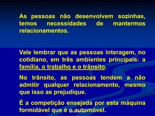 Silvia Del Ciel
As pessoas não desenvolvem sozinhas,
temos necessidades de mantermos
relacionamentos.
Vale lembrar que as pessoas interagem, no
cotidiano, em três ambientes principais: a
família, o trabalho e o trânsito.
No trânsito, as pessoas tendem a não
admitir qualquer relacionamento, mesmo
que isso as prejudique.
É a competição ensejada por esta máquina
formidável que é o automóvel.
 
