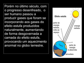 Silvia Del Ciel
Porém no último século, com
o progresso desenfreado, o
ser humano passou a
produzir gases que foram se
incorporando aos gases do
efeito estufa produzidos
naturalmente, aumentando
de forma desgovernada a
camada do efeito estufa,
provocando um aquecimento
anormal no globo terrestre.
 
