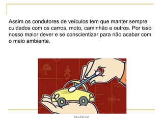 Silvia Del Ciel
Assim os condutores de veículos tem que manter sempre
cuidados com os carros, moto, caminhão e outros. Por isso
nosso maior dever e se conscientizar para não acabar com
o meio ambiente.
 