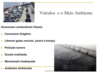 Silvia Del Ciel
Veículos e o Meio Ambiente
Consomem combustíveis fósseis
 Consomem Oxigênio
 Liberam gases nocivos, poeira e fumaça
 Poluição sonora
 Sucata inutilizada
 Manutenção Inadequada
 Acidentes Ambientais
 