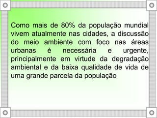 Como mais de 80% da população mundial
vivem atualmente nas cidades, a discussão
do meio ambiente com foco nas áreas
urbanas é necessária e urgente,
principalmente em virtude da degradação
ambiental e da baixa qualidade de vida de
uma grande parcela da população
 