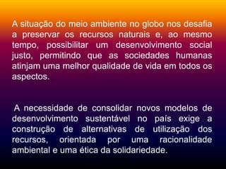 Silvia Del Ciel
A situação do meio ambiente no globo nos desafia
a preservar os recursos naturais e, ao mesmo
tempo, possibilitar um desenvolvimento social
justo, permitindo que as sociedades humanas
atinjam uma melhor qualidade de vida em todos os
aspectos.
A necessidade de consolidar novos modelos de
desenvolvimento sustentável no país exige a
construção de alternativas de utilização dos
recursos, orientada por uma racionalidade
ambiental e uma ética da solidariedade.
 