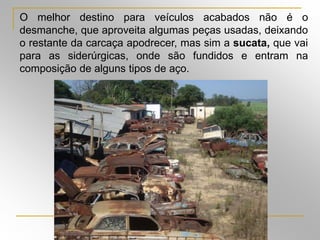 Silvia Del Ciel
O melhor destino para veículos acabados não é o
desmanche, que aproveita algumas peças usadas, deixando
o restante da carcaça apodrecer, mas sim a sucata, que vai
para as siderúrgicas, onde são fundidos e entram na
composição de alguns tipos de aço.
 