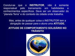 Silvia Del Ciel
Conclui-se que o INSTRUTOR, não é somente
responsável pelo treinamento em habilidades e
conhecimentos específicos. Deve ser um observador do
“planeta Terra” e do contexto da cidade onde trabalha.
Mas, antes de qualquer coisa o INSTRUTOR tem a
obrigação de passar para o aluno uma ATITUDE.
ATITUDE DE COMPORTAMENTO SOLIDÁRIO NO
TRÂNSITO
 