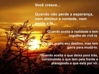Silvia Del Ciel
Você cresce...
Quando não perde a esperança,
nem diminui a vontade, nem
perde a fé.
Quando aceita a realidade e tem
orgulho de vivê-la.
Quando aceita seu destino, mas tem
garra para mudá-lo.
Quando aceita o que deixa para trás,
construindo o que tem pela frente e
planejando o que está por vir.
 