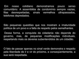 Silvia Del Ciel
Em nosso cotidiano demonstramos pouco senso
comunitário: A assembléia de condomínio sempre vazias,
filas desrespeitadas, sinais vermelhos ultrapassados,
telefones depredados.
São pequenas questões que nos mostram a imaturidade
política de um povo e a falta de respeito pelos semelhantes.
Dessa forma, a conquista da cidadania não depende do
governo, mas, de pequenas modificações individuais,
respeitando mais os deveres subentendidos de um cidadão.
O fato de passar apenas no sinal verde demonstra o respeito
pela liberdade de ir e vir do próximo, e conseqüentemente, a
sua será respeitada.
 