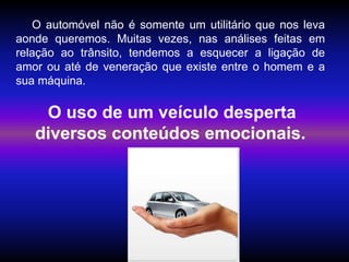 Silvia Del Ciel
O automóvel não é somente um utilitário que nos leva
aonde queremos. Muitas vezes, nas análises feitas em
relação ao trânsito, tendemos a esquecer a ligação de
amor ou até de veneração que existe entre o homem e a
sua máquina.
O uso de um veículo desperta
diversos conteúdos emocionais.
 