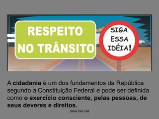 Silvia Del Ciel
A cidadania é um dos fundamentos da República
segundo a Constituição Federal e pode ser definida
como o exercício consciente, pelas pessoas, de
seus deveres e direitos.
 
