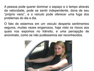 Silvia Del Ciel
A pessoa pode querer dominar o espaço e o tempo através
da velocidade, pode se sentir independente, dona de seu
“próprio nariz”, e o veiculo pode oferecer uma fuga dos
problemas do dia a dia.
O fato de estarmos em um veiculo desperta sentimentos
seguros, muitas vezes enganosos, haja visto os riscos aos
quais nos expomos no trânsito, e uma percepção de
anonimato, como se não pudéssemos ser reconhecidos.
 