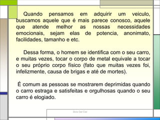 Silvia Del Ciel
Quando pensamos em adquirir um veiculo,
buscamos aquele que é mais parece conosco, aquele
que atende melhor as nossas necessidades
emocionais, sejam elas de potencia, anonimato,
facilidades, tamanho e etc.
Dessa forma, o homem se identifica com o seu carro,
e muitas vezes, tocar o corpo de metal equivale a tocar
o seu próprio corpo físico (fato que muitas vezes foi,
infelizmente, causa de brigas e até de mortes).
É comum as pessoas se mostrarem deprimidas quando
o carro estraga e satisfeitas e orgulhosas quando o seu
carro é elogiado.
 