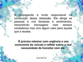 Silvia Del Ciel
A propaganda é muito responsável na
construção dessa obsessão. Ela atinge as
pessoas e cria fantasias e sentimentos,
transmitindo mensagens nem sempre
verdadeiras mas com algum valor para aquele
que a recebe.
É preciso retomar com urgência o uso
consciente do veiculo e refletir sobre a real
necessidade de transitar com ele.
 